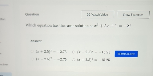 Question Watch Video Show Examples
[Parl
Which equation has the same solution as x^2+5x+1=-8 ?
Answer
(x+2.5)^2=-2.75 (x-2.5)^2=-15.25 Submit Answer
(x-2.5)^2=-2.75 (x+2.5)^2=-15.25
or Ever