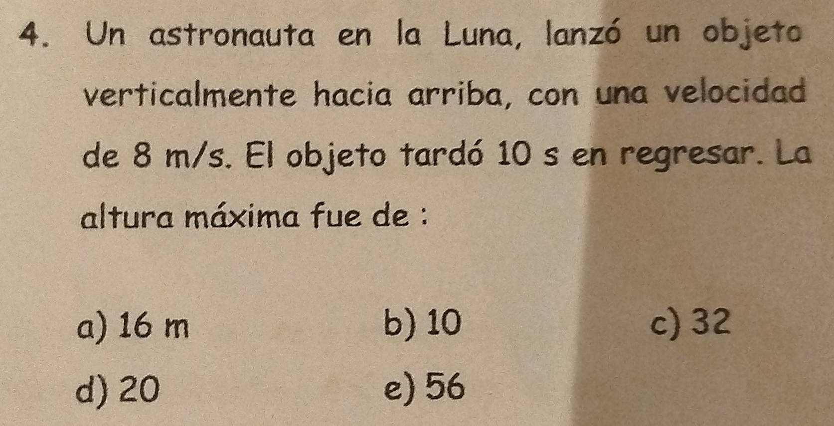 Un astronauta en la Luna, lanzó un objeto
verticalmente hacia arriba, con una velocidad
de 8 m/s. El objeto tardó 10 s en regresar. La
altura máxima fue de :
a) 16 m b) 10 c) 32
d) 20 e) 56