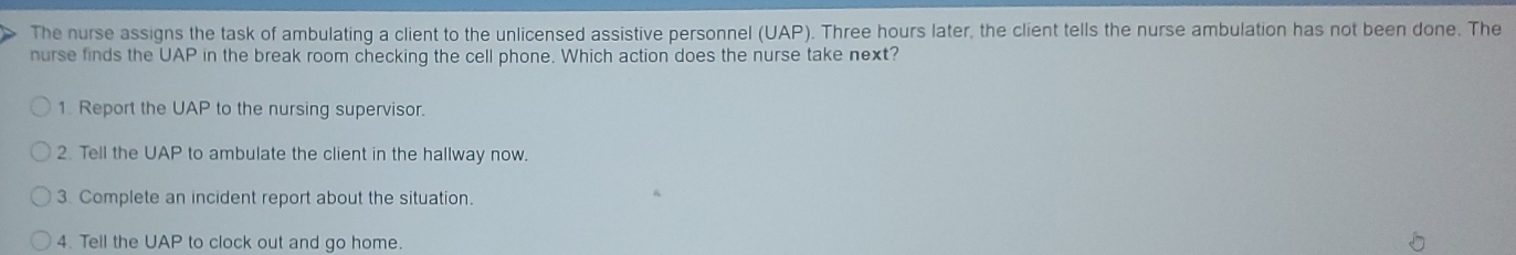 The nurse assigns the task of ambulating a client to the unlicensed assistive personnel (UAP). Three hours later, the client tells the nurse ambulation has not been done. The 
nurse finds the UAP in the break room checking the cell phone. Which action does the nurse take next? 
1. Report the UAP to the nursing supervisor. 
2. Tell the UAP to ambulate the client in the hallway now. 
3. Complete an incident report about the situation. 
4. Tell the UAP to clock out and go home.