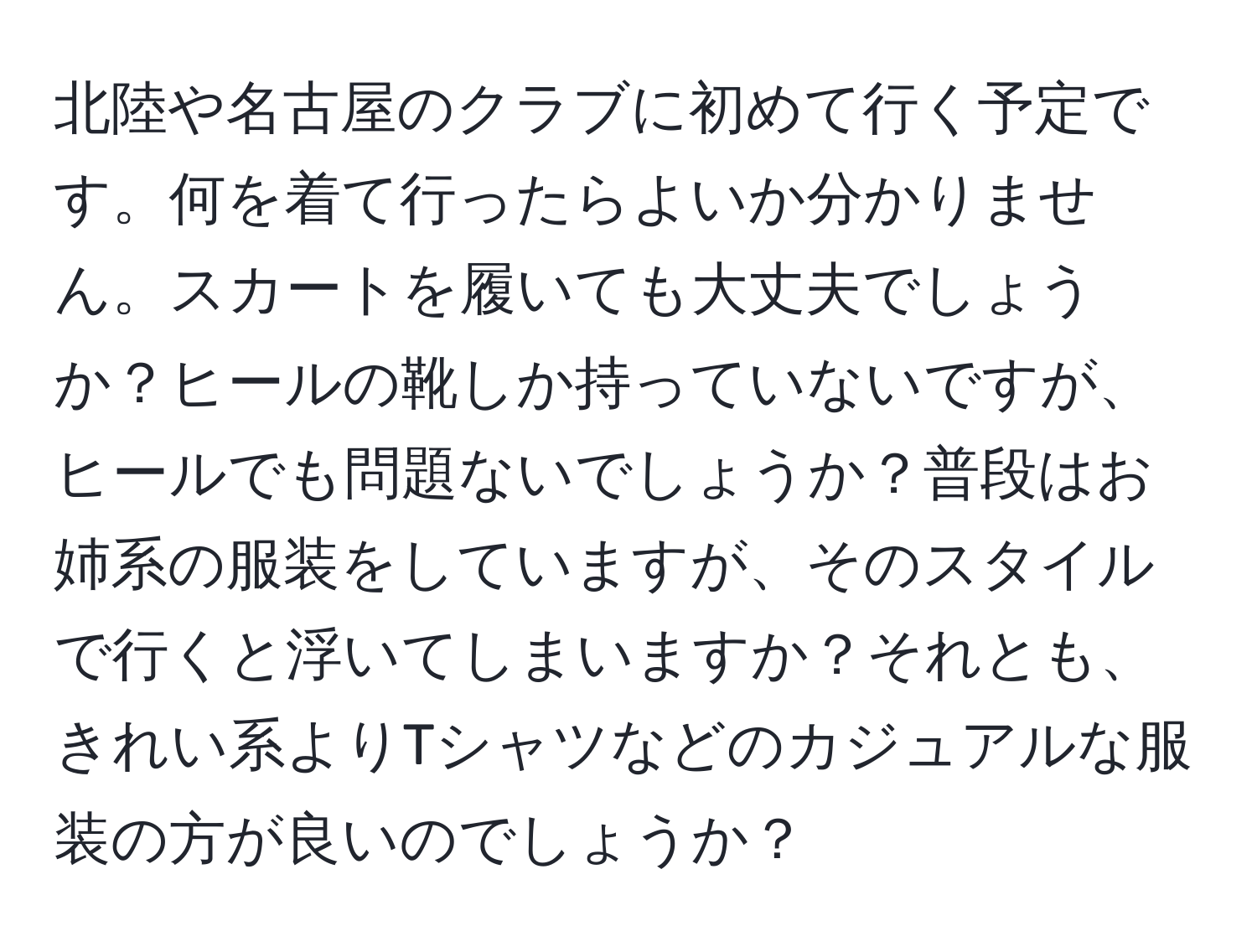 北陸や名古屋のクラブに初めて行く予定です。何を着て行ったらよいか分かりません。スカートを履いても大丈夫でしょうか？ヒールの靴しか持っていないですが、ヒールでも問題ないでしょうか？普段はお姉系の服装をしていますが、そのスタイルで行くと浮いてしまいますか？それとも、きれい系よりTシャツなどのカジュアルな服装の方が良いのでしょうか？