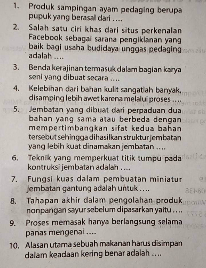 Produk sampingan ayam pedaging berupa 
pupuk yang berasal dari .... 
2. Salah satu ciri khas dari situs perkenalan 
Facebook sebagai sarana pengiklanan yang 
baik bagi usaha budidaya unggas pedaging 
adalah .... 
3. Benda kerajinan termasuk dalam bagian karya 
seni yang dibuat secara .... 
4. Kelebihan dari bahan kulit sangatlah banyak, 
disamping lebih awet karena melalui proses . ... 
5. Jembatan yang dibuat dari perpaduan dua 
bahan yang sama atau berbeda dengan 
mempertimbangkan sifat kedua bahan 
tersebut sehingga dihasilkan struktur jembatan 
yang lebih kuat dinamakan jembatan .... 
6. Teknik yang memperkuat titik tumpu pada 
kontruksi jembatan adalah .... 
7. Fungsi kuas dalam pembuatan miniatur 
jembatan gantung adalah untuk .... 
8. Tahapan akhir dalam pengolahan produk 
nonpangan sayur sebelum dipasarkan yaitu . . .. 
9. Proses memasak hanya berlangsung selama 
panas mengenai .... 
10. Alasan utama sebuah makanan harus disimpan 
dalam keadaan kering benar adalah ....