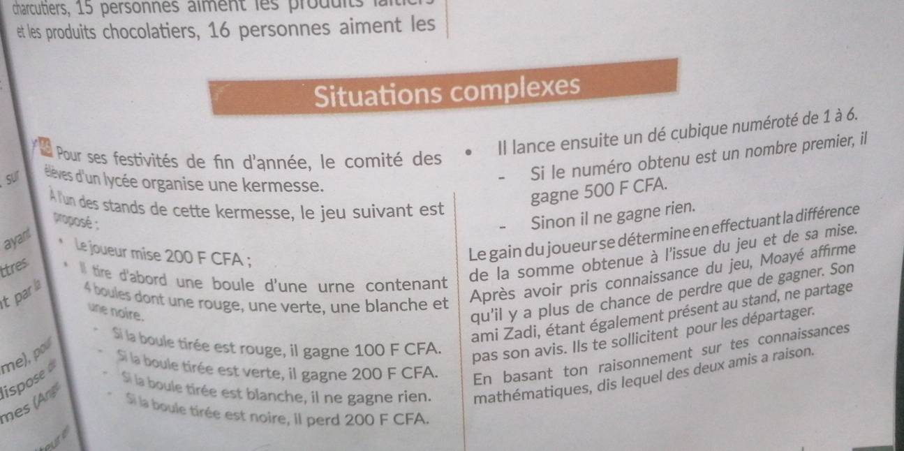 charcutiers, 15 personnes aiment les produits 
et les produits chocolatiers, 16 personnes aiment les 
Situations complexes 
Il lance ensuite un dé cubique numéroté de 1 à 6. 
Si le numéro obtenu est un nombre premier, il 
I Pour ses festivités de fin d'année, le comité des 
sur élèves d'un lycée organise une kermesse. 
À lun des stands de cette kermesse, le jeu suivant est 
gagne 500 F CFA. 
proposé : 
Sinon il ne gagne rien. 
Le gain du joueur se détermine en effectuant la différence 
ayant 
le joueur mise 200 F CFA ; 
Après avoir pris connaissance du jeu, Moayé affirme 
ttres I tire d'abord une boule d'une urne contenant 
de la somme obtenue à l'issue du jeu et de sa mise. 
qu'il y a plus de chance de perdre que de gagner. Son 
tparla 4 boules dont une rouge, une verte, une blanche et 
ami Zadi, étant également présent au stand, ne partage 
une noire. 
Si la boule tirée est rouge, il gagne 100 F CFA. 
pas son avis. Ils te sollicitent pour les départager. 
me), pou 
Si la boule tirée est verte, il gagne 200 F CFA. 
En basant ton raisonnement sur tes connaissances 
mes (An ispose Si la boule tirée est blanche, il ne gagne rien. mathématiques, dis lequel des deux amis a raison. 
S la boule tirée est noire, II perd 200 F CFA. 
pure