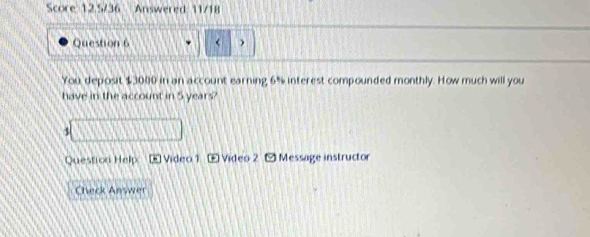 Score 12.5/36 Answered: 11/18 
Question 6 < 
You deposit  $3000 in an account earning 6% interest compounded monthly. How much will you 
have in the account in 5 years? 
1 
Question Help E Vídeo 1 £ Video 2 Message instructor 
Check Answer