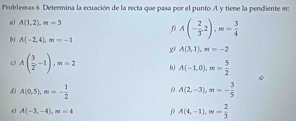 Problemas 6 Determina la ecuación de la recta que pasa por el punto A y tiene la pendiente m : 
a) A(1,2), m=3
b) A(-2,4), m=-1
A(- 2/3 ,2), m= 3/4 
g) A(3,1), m=-2
c) A( 3/2 ,-1), m=2
h) A(-1,0), m= 5/2 
d) A(0,5), m=- 1/2  A(2,-3), m=- 3/5 
i) 
e) A(-3,-4), m=4 j) A(4,-1), m= 2/3 