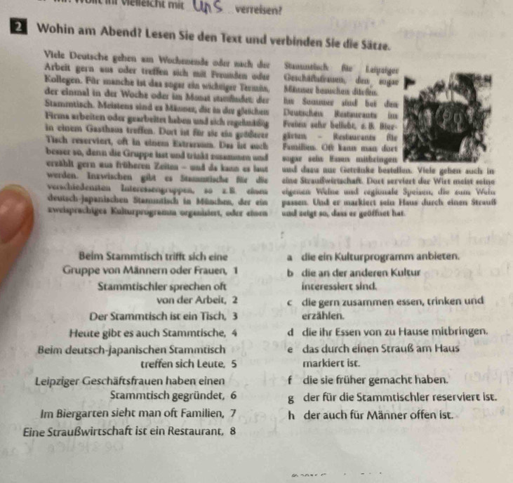 Un velleicht mit_ verreisen?
Wohin am Abend? Lesen Sie den Text und verbinden Sie die Sätze.
Viele Deutsche gehen am Wochenende oder nach dee Stanuntlsch fe Leipeigee
Arbeit gern aus oder treffen sich mit Fraunden odee Geschäfsfrauen, de sugae
Kollegen. Für manche ist das soger ein wichniger Termin, Mhanar Bemchen diteßen
der einmal in der Woche oder im Mosät sfndet: der e Soamer stnd bei dea 
Stammtisch. Meistens sind es Männer, die in der gleichen Duthes Ritrants im
Firms arbeiten oder gearbeitet haben und sich engehnäißig Fraiew sehe belieht, sB. Mer-
in einem Gasthaus treffen. Dort ist für süe ein geddauze gärtan  Restaurants fle
Tisch reserviert, oft in einem Extraraum. Das ist auch Fumilins. Of kann man doet
besser so, denn die Gruppe isst und triskt numam und sayae sel Exsen mithringen
erzählt gern aus früheren Zeiten - und de kann as laut nd daaw aur Getränke bestellen. Viele gehen auch in
werden. Inzwischen gibt es Stammtische für die eine Straußwirtschaft. Dort serviert der Wirt meist seine
verschiedensten Interessengruppen, so z. B. eines eigmen Welne und regionale Speisen, die zum Wein
deutsch-japanischen Stamtisch in Mündhe, der ein passen. Und er markiert sein Haus durch einen Strauß
zweisprachiges Kulturprogramm orgeniänt, oder etorn and seigt so, dass er geöffnet hat.
Beim Stammtisch trifft sich eine a die ein Kulturprogramm anbieten.
Gruppe von Männern oder Frauen, 1 b die an der anderen Kultur
Stammtischler sprechen oft interessiert sind.
von der Arbeit, 2 c die gern zusammen essen, trinken und
Der Stammtisch ist ein Tisch, 3 erzählen.
Heute gibt es auch Stammtische, 4 d die ihr Essen von zu Hause mitbringen.
Beim deutsch-japanischen Stammtisch e das durch einen Strauß am Haus
treffen sich Leute, 5 markiert ist.
Leipziger Geschäftsfrauen haben einen f die sie früher gemacht haben.
Stammtisch gegründet, 6 g der für die Stammtischler reserviert ist.
Im Biergarten sieht man oft Familien, 7 h der auch für Männer offen ist.
Eine Straußwirtschaft ist ein Restaurant, 8