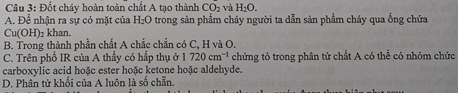 Đốt cháy hoàn toàn chất A tạo thành CO_2 và H_2O. 
A. Để nhận ra sự có mặt của H_2O trong sản phẩm cháy người ta dẫn sản phẩm cháy qua ống chứa
Cu(OH)_2 khan.
B. Trong thành phần chất A chắc chắn có C, H và O.
C. Trên phổ IR của A thấy có hấp thụ ở 1720cm^(-1) chứng tỏ trong phân từ chất A có thể có nhóm chức
carboxylic acid hoặc ester hoặc ketone hoặc aldehyde.
D. Phân tử khối của A luôn là số chẵn.