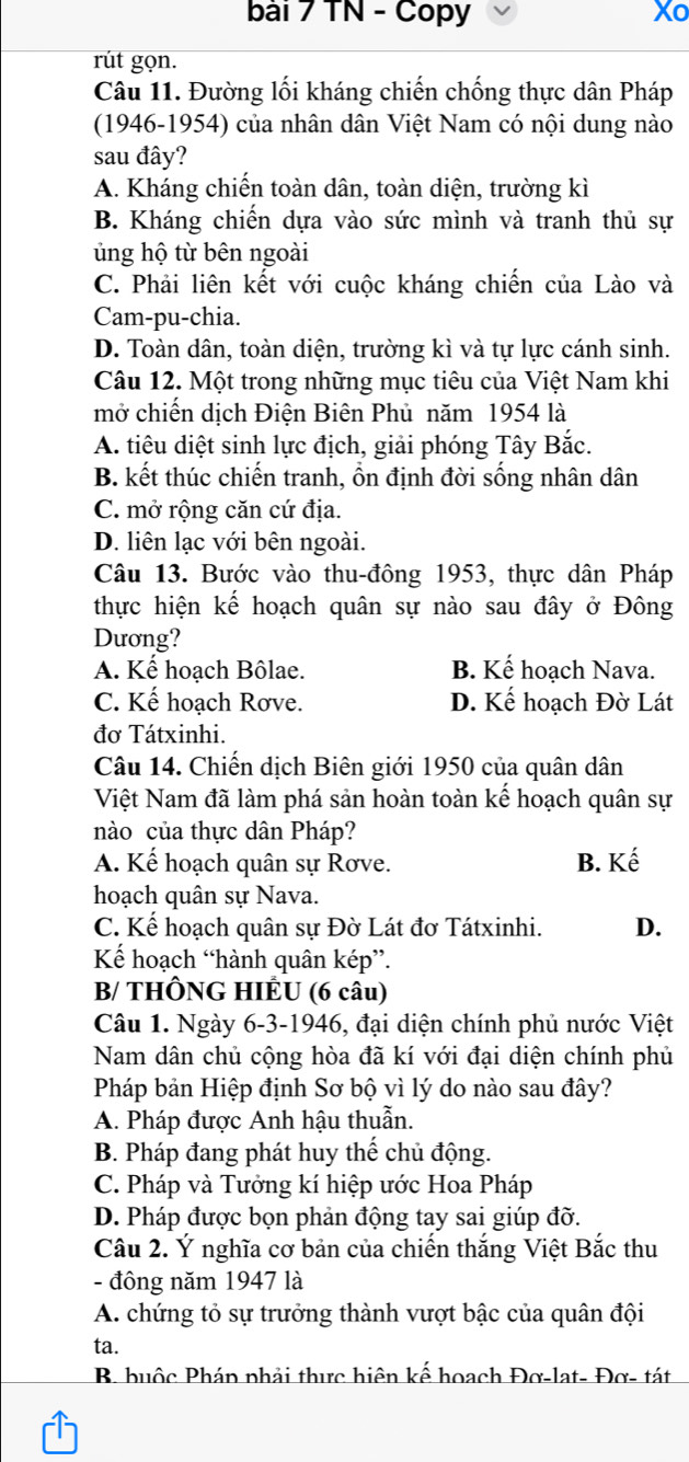 TN - Copy Xo
rút gọn.
Câu 11. Đường lối kháng chiến chống thực dân Pháp
(1946-1954) của nhân dân Việt Nam có nội dung nào
sau đây?
A. Kháng chiến toàn dân, toàn diện, trường kì
B. Kháng chiến dựa vào sức mình và tranh thủ sự
ủng hộ từ bên ngoài
C. Phải liên kết với cuộc kháng chiến của Lào và
Cam-pu-chia.
D. Toàn dân, toàn diện, trường kì và tự lực cánh sinh.
Câu 12. Một trong những mục tiêu của Việt Nam khi
mở chiến dịch Điện Biên Phủ năm 1954 là
A. tiêu diệt sinh lực địch, giải phóng Tây Bắc.
B. kết thúc chiến tranh, ổn định đời sống nhân dân
C. mở rộng căn cứ địa.
D. liên lạc với bên ngoài.
Câu 13. Bước vào thu-đông 1953, thực dân Pháp
thực hiện kế hoạch quân sự nào sau đây ở Đông
Dương?
A. Kế hoạch Bôlae. B. Kế hoạch Nava.
C. Kế hoạch Rơve. D. Kế hoạch Đờ Lát
đơ Tátxinhi.
Câu 14. Chiến dịch Biên giới 1950 của quân dân
Việt Nam đã làm phá sản hoàn toàn kế hoạch quân sự
nào của thực dân Pháp?
A. Kế hoạch quân sự Rơve. B. Kế
hoạch quân sự Nava.
C. Kế hoạch quân sự Đờ Lát đơ Tátxinhi. D.
Kếể hoạch “hành quân kép”.
B/ THÔNG HIÊU (6 câu)
Câu 1. Ngày 6-3-1946, đại diện chính phủ nước Việt
Nam dân chủ cộng hòa đã kí với đại diện chính phủ
Pháp bản Hiệp định Sơ bộ vì lý do nào sau đây?
A. Pháp được Anh hậu thuẫn.
B. Pháp đang phát huy thế chủ động.
C. Pháp và Tưởng kí hiệp ước Hoa Pháp
D. Pháp được bọn phản động tay sai giúp đỡ.
Câu 2. Ý nghĩa cơ bản của chiến thắng Việt Bắc thu
- đông năm 1947 là
A. chứng tỏ sự trưởng thành vượt bậc của quân đội
ta.
B. buộc Pháp phải thực hiện kế hoạch Đơ-lạt- Đơ- tát