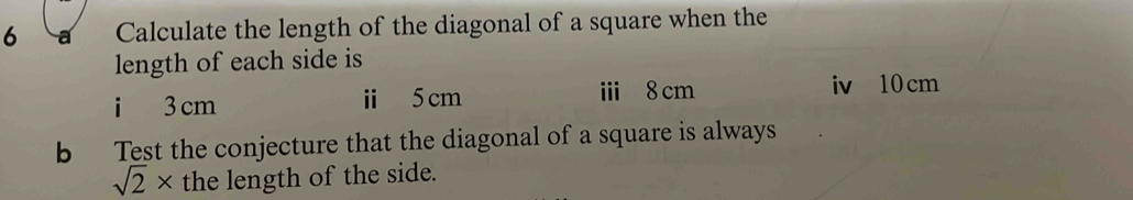 Calculate the length of the diagonal of a square when the 
length of each side is 
i 3 cm ⅱ 5cm ⅲ 8 cm iv 10 cm
b Test the conjecture that the diagonal of a square is always
sqrt(2)* the length of the side.