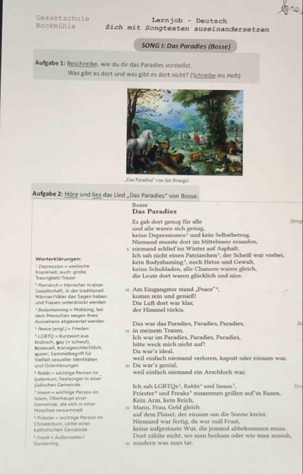 Gesamtschule Lernjob - Deutsch
Bockmühle Sich mit Songtexten auseinandersetzen
SONG I: Das Paradies (Bosse)
Aufgabe 1: Beschreibe, wie du dir das Paradies vorstellst.
Was gibt es dort und was gibt es dort nicht? (Schreibe ins Heft)
„Das Paradies'' von Jan Bruegel
Aufgabe 2: Höre und lies das Lied „Das Paradies'' von Bosse.
Bosse
Das Paradies
Es gab dort genug für alle Strof
und alle waren sich genug.
keine Depressionen¹ und kein Selbstbetrug.
Niemand musste dort im Mittelmeer ersaufen.
s niemand schlief im Winter auf Asphalt.
Worterklärungen: Ich sah nicht einen Patriarchen², der Scheiß war vorbei,
* Depression = seelische kein Bodyshaming?, noch Hetze und Gewalt,
Krankheit: auch: große keine Schubladen, alle Chancen waren gleich.
Traurigkeit/Trauer die Leute dort waren glücklich und nice.
* Patriarch = Herrscher in einer
Gesellschaft, in der traditionell 0 Am Eingangstor stand „Peace”,
Männer/Väter das Sagen haben komm rein und genieß!
und Frauen unterdrückt werden Die Luft dort war klar,
* Bodyshaming = Mobbing, bei der Himmel türkis.
dem Menschen wegen ihres
Aussehens abgewertet werden Das war das Paradies, Paradies, Paradies, R
* Peace (engl.) = Frieden s in meinem Traum.
* LGBTQ = Kurzwort aus
lesbisch, gay (= schwul), Ich war im Paradies. Paradies, Paradies.
bisexuell, transgeschlechtlich, Da war's ideal, bitte weck mich nicht auf!
queer; Sammelbegriff für
Vielfalt sexueller Identitäten weil einfach niemand verloren, kaputt oder einsam war.
und Orientierungen ⑳ Da war's genial,
* Rabbi - wichtige Person im weil einfach niemand ein Arschloch war
judentum; Seelsorger in einer
jüdischen Gemeinde Ich sah I GBTQs^3 , Rabbi* und Imam², Stn
* Imam = wichtige Person im
Islam, Oberhaupt einer Priester"  und Freaks’ zusammen grillen auf m Rasen.
Gemeinde, die sich in einer Kein Arm, kein Reich,
Moschee versammelt 2 Mann, Frau, Geld gleich
* Priester = wichtige Person im auf dem Planet, der einsam um die Sonne kreist.
Christentum, Leiter einer Niemand war fertig, da war null Frust.
katholischen Gemeinde keine aufgestaute Wut, die jemand abbekommen muss.
* Freak = Außenseiter / Dort zählte nicht, wo man herkam oder wie man aussah.
Sonderling  sondern was man tat.