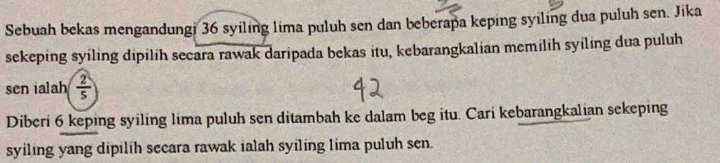 Sebuah bekas mengandungi 36 syiling lima puluh sen dan beberapa keping syiling dua puluh sen. Jika 
sekeping syiling dipilih secara rawak daripada bekas itu, kebarangkalian memilih syiling dua puluh 
sen ialah  2/5 
Diberi 6 keping syiling lima puluh sen ditambah ke dalam beg itu. Cari kebarangkalian sekeping 
syiling yang dipilih secara rawak ialah syiling lima puluh sen.