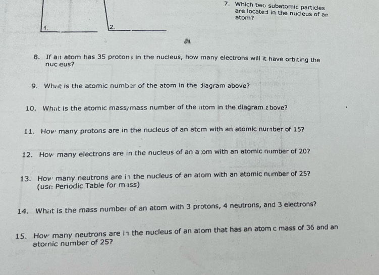 Which two subatomic particles 
are located in the nucleus of an 
atom? 
1. 
2. 
8. If an atom has 35 proton； in the nucleus, how many electrons will it have orbiting the 
nuc eus? 
9. What is the atomic number of the atom in the Jiagram above? 
10. What is the atomic mass/mass number of the atom in the diagram εbove? 
11. How many protons are in the nucleus of an atcm with an atomic number of 15? 
12. How many electrons are in the nucleus of an a om with an atomic number of 20? 
13. How many neutrons are in the nucleus of an atom with an atomic number of 25? 
(use Periodic Table for mass) 
14. What is the mass number of an atom with 3 protons, 4 neutrons, and 3 electrons? 
15. How many neutrons are in the nucleus of an atom that has an atom c mass of 36 and an 
atoric number of 25?