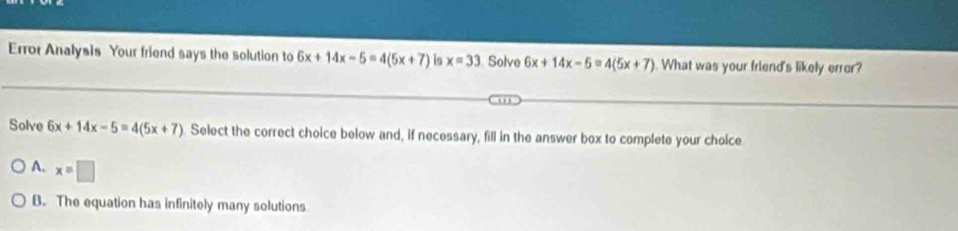 Error Analysis Your friend says the solution to 6x+14x-5=4(5x+7) is x=33 Solve 6x+14x-5=4(5x+7). What was your friend's likely error?
Solve 6x+14x-5=4(5x+7) Select the correct choice below and, if necessary, fill in the answer box to complete your choice
A. x=□
B. The equation has infinitely many solutions