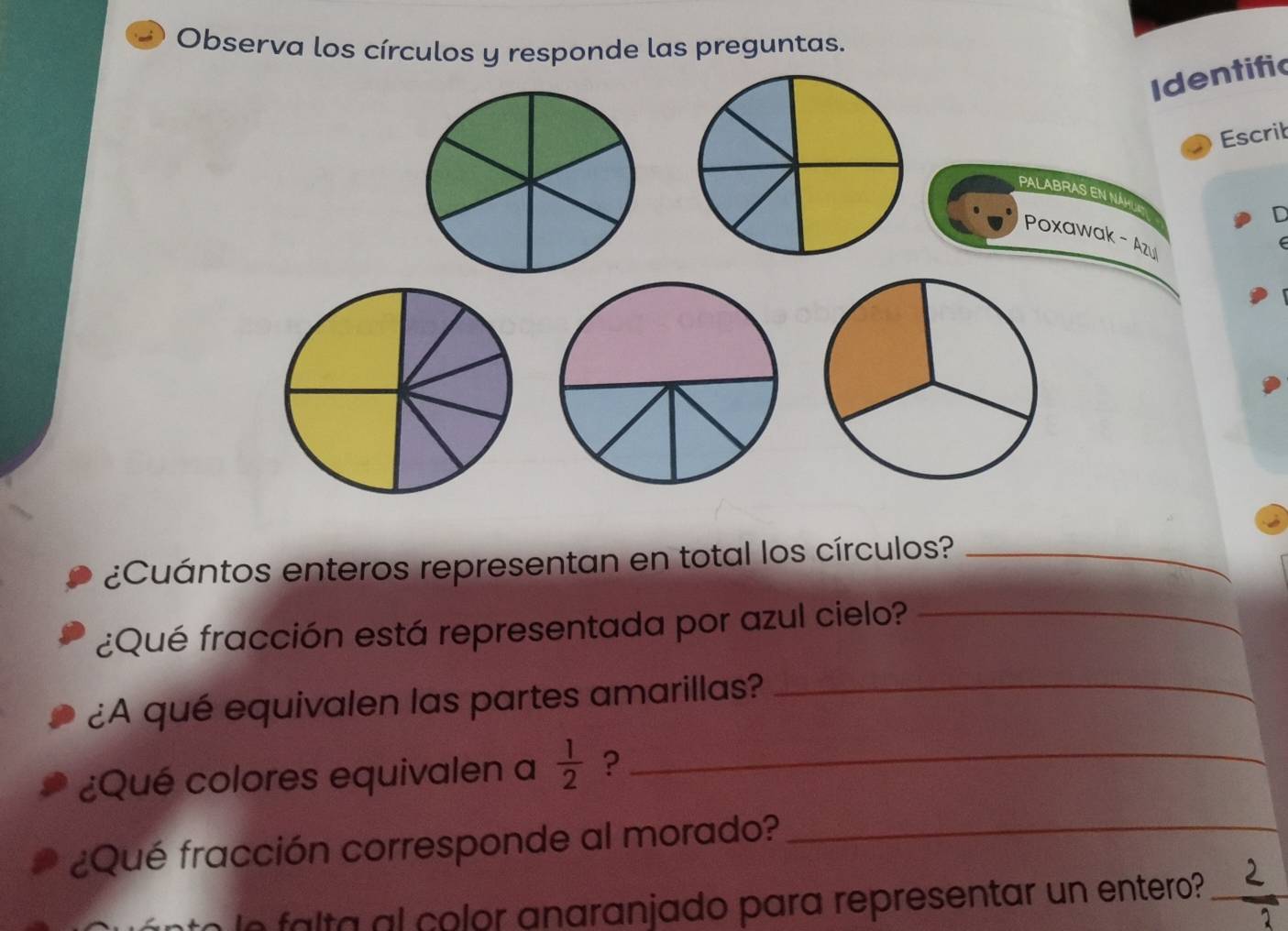 Observa los círculos y responde las preguntas. 
Identific 
Escrit 
PALABRAS EN NAH 
D 
Poxawak - Azul 
¿Cuántos enteros representan en total los círculos?_ 
¿Qué fracción está representada por azul cielo?_ 
¿A qué equivalen las partes amarillas?_ 
¿Qué colores equivalen a  1/2  ?_ 
¿Qué fracción corresponde al morado?_ 
nto le falta al color anaranjado para representar un entero?_