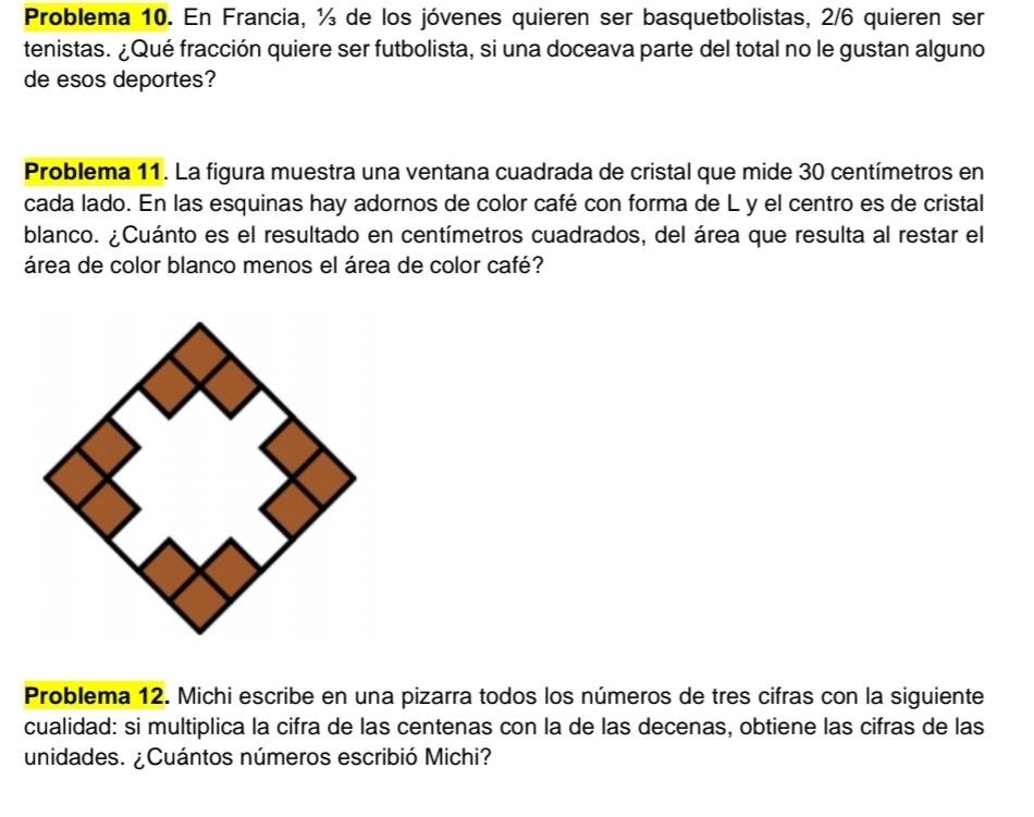 Problema 10. En Francia, ½ de los jóvenes quieren ser basquetbolistas, 2/6 quieren ser 
tenistas. ¿Qué fracción quiere ser futbolista, si una doceava parte del total no le gustan alguno 
de esos deportes? 
Problema 11. La figura muestra una ventana cuadrada de cristal que mide 30 centímetros en 
cada lado. En las esquinas hay adornos de color café con forma de L y el centro es de cristal 
blanco. ¿Cuánto es el resultado en centímetros cuadrados, del área que resulta al restar el 
área de color blanco menos el área de color café? 
Problema 12. Michi escribe en una pizarra todos los números de tres cifras con la siguiente 
cualidad: si multiplica la cifra de las centenas con la de las decenas, obtiene las cifras de las 
unidades. ¿Cuántos números escribió Michi?