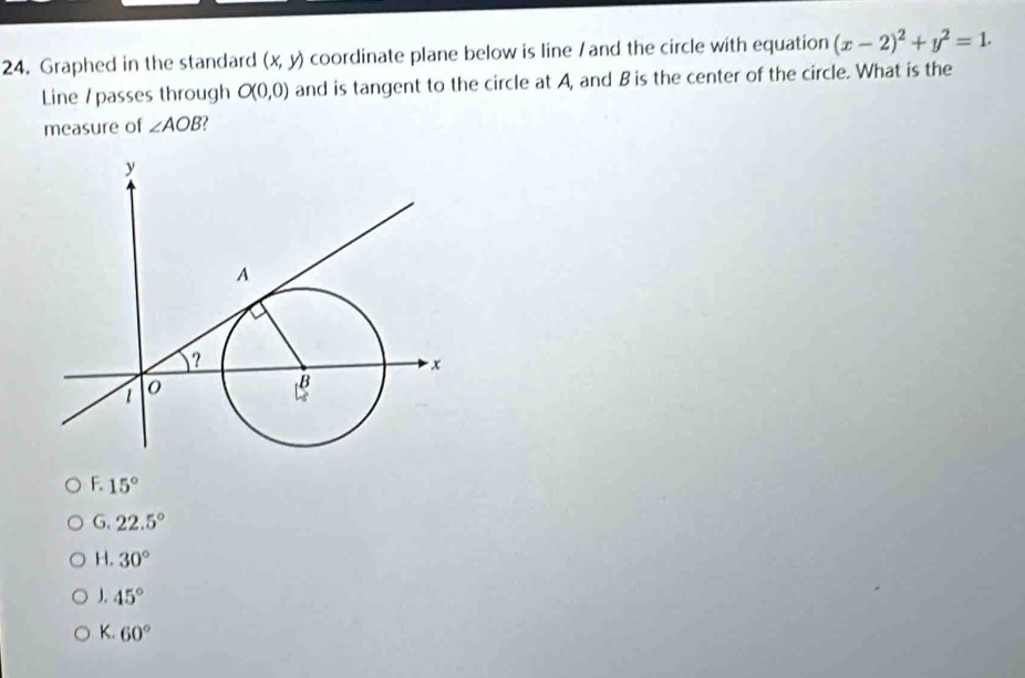 Graphed in the standard (x,y) coordinate plane below is line / and the circle with equation (x-2)^2+y^2=1. 
Line / passes through O(0,0) and is tangent to the circle at A, and B is the center of the circle. What is the
measure of ∠ AOB
F. 15°
G. 22.5°
H. 30°
J. 45°
K. 60°