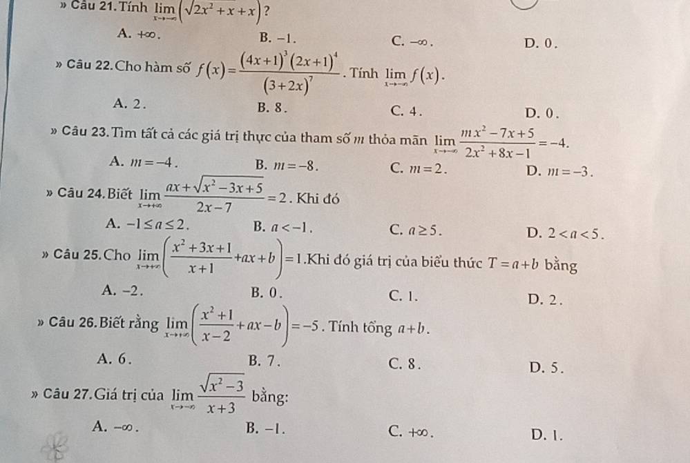 # Câu 21. Tính limlimits _xto -∈fty (sqrt(2x^2+x)+x) ?
A. +∞ . B. -1. C. -∞ .
D. 0 .
» Câu 22.Cho hàm số f(x)=frac (4x+1)^3(2x+1)^4(3+2x)^7. Tính limlimits _xto -∈fty f(x).
A. 2 . B. 8 . C. 4 . D.0 .
# Câu 23. Tìm tất cả các giá trị thực của tham số m thỏa mãn limlimits _xto -∈fty  (mx^2-7x+5)/2x^2+8x-1 =-4.
A. m=-4. B. m=-8. C. m=2. D. m=-3.
» Câu 24. Biết limlimits _xto +∈fty  (ax+sqrt(x^2-3x+5))/2x-7 =2. Khi đó
A. -1≤ a≤ 2. B. a C. a≥ 5. D. 2
» Câu 25.Cho limlimits _xto +∈fty ( (x^2+3x+1)/x+1 +ax+b)=1.Khi đó giá trị của biểu thức T=a+b bằng
A. -2 . B. 0 . C. 1. D. 2 .
» Câu 26.Biết rằng limlimits _xto +∈fty ( (x^2+1)/x-2 +ax-b)=-5. Tính tổng a+b.
A. 6. B. 7 . C. 8 . D. 5.
» Câu 27.Giá trị của limlimits _xto -∈fty  (sqrt(x^2-3))/x+3  bằng:
A. -∞. B. -1. C. +∞. D. 1.