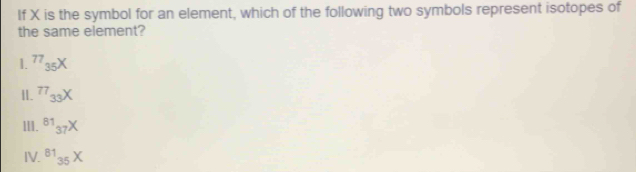 If X is the symbol for an element, which of the following two symbols represent isotopes of
the same element?
1. 77_35X
II. ^77_3
III. ^81_37X
IV. ^8135X