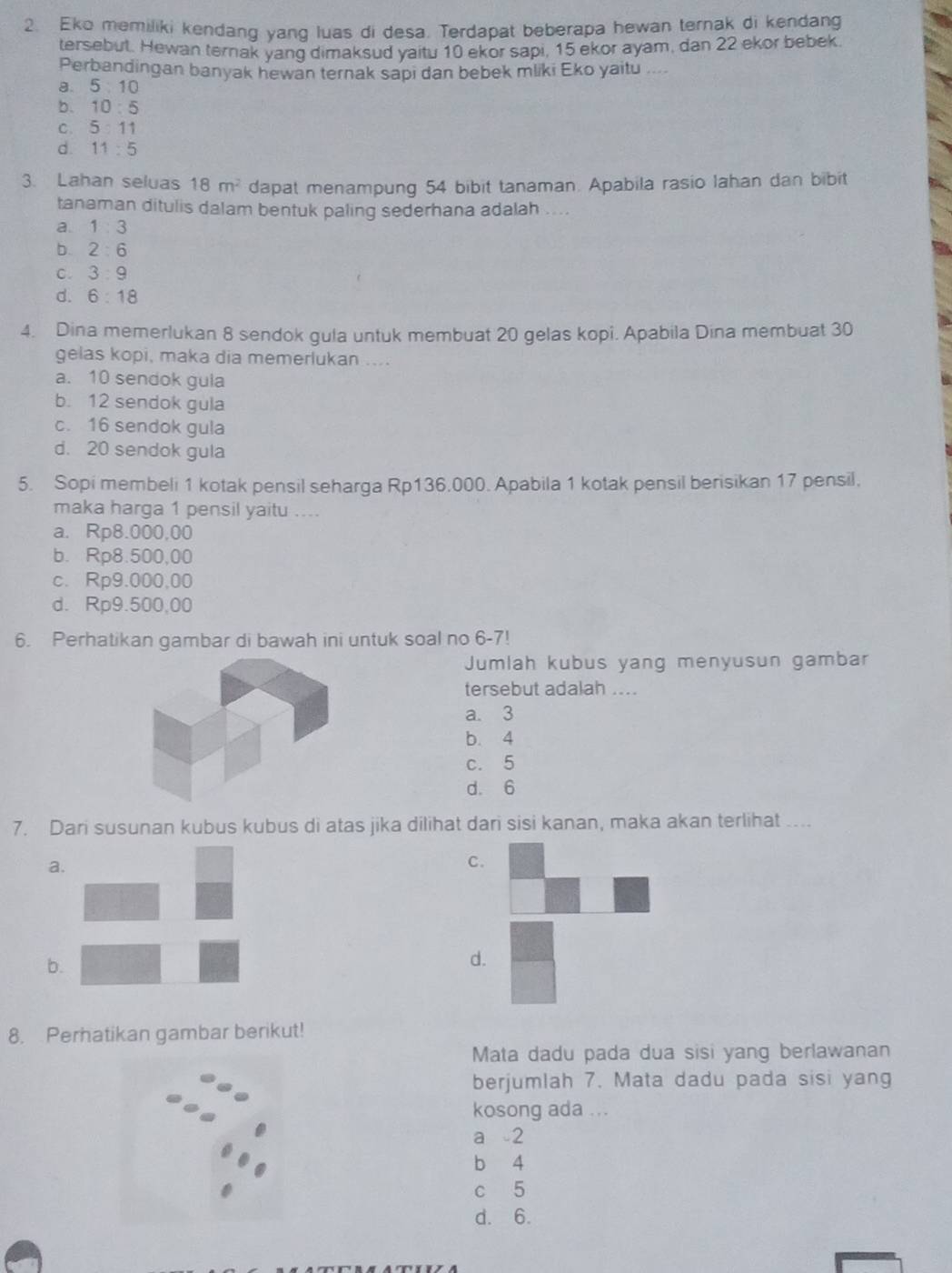 Eko memiliki kendang yang luas di desa. Terdapat beberapa hewan ternak di kendang
tersebut. Hewan ternak yang dimaksud yaitu 10 ekor sapi, 15 ekor ayam, dan 22 ekor bebek
Perbandingan banyak hewan ternak sapi dan bebek mliki Eko yaitu ....
a. 5: 0
b. 10:5
C. 5:11
d 11:5
3. Lahan seluas 18m^2 dapat menampung 54 bibit tanaman. Apabila rasio lahan dan bibit
tanaman ditulis dalam bentuk paling sederhana adalah ....
a. 1:3
b. 2:6
C. 3:9
d. 6:18
4. Dina memerlukan 8 sendok gula untuk membuat 20 gelas kopi. Apabila Dina membuat 30
gelas kopi, maka dia memerlukan ....
a. 10 sendok gula
b. 12 sendok gula
c. 16 sendok gula
d. 20 sendok gula
5. Sopi membeli 1 kotak pensil seharga Rp136.000. Apabila 1 kotak pensil berisikan 17 pensil,
maka harga 1 pensil yaitu ....
a. Rp8.000,00
b. Rp8.500,00
c. Rp9.000,00
d. Rp9.500,00
6. Perhatikan gambar di bawah ini untuk soal no 6-7!
Jumlah kubus yang menyusun gambar
tersebut adalah ....
a. 3
b. 4
c. 5
d. 6
7. Dari susunan kubus kubus di atas jika dilihat dari sisi kanan, maka akan terlihat ....
a.
C.
b.
d.
8. Perhatikan gambar berikut!
Mata dadu pada dua sisi yang berlawanan
berjumlah 7. Mata dadu pada sisi yang
kosong ada ...
a 2
b 4
c 5
d. 6.