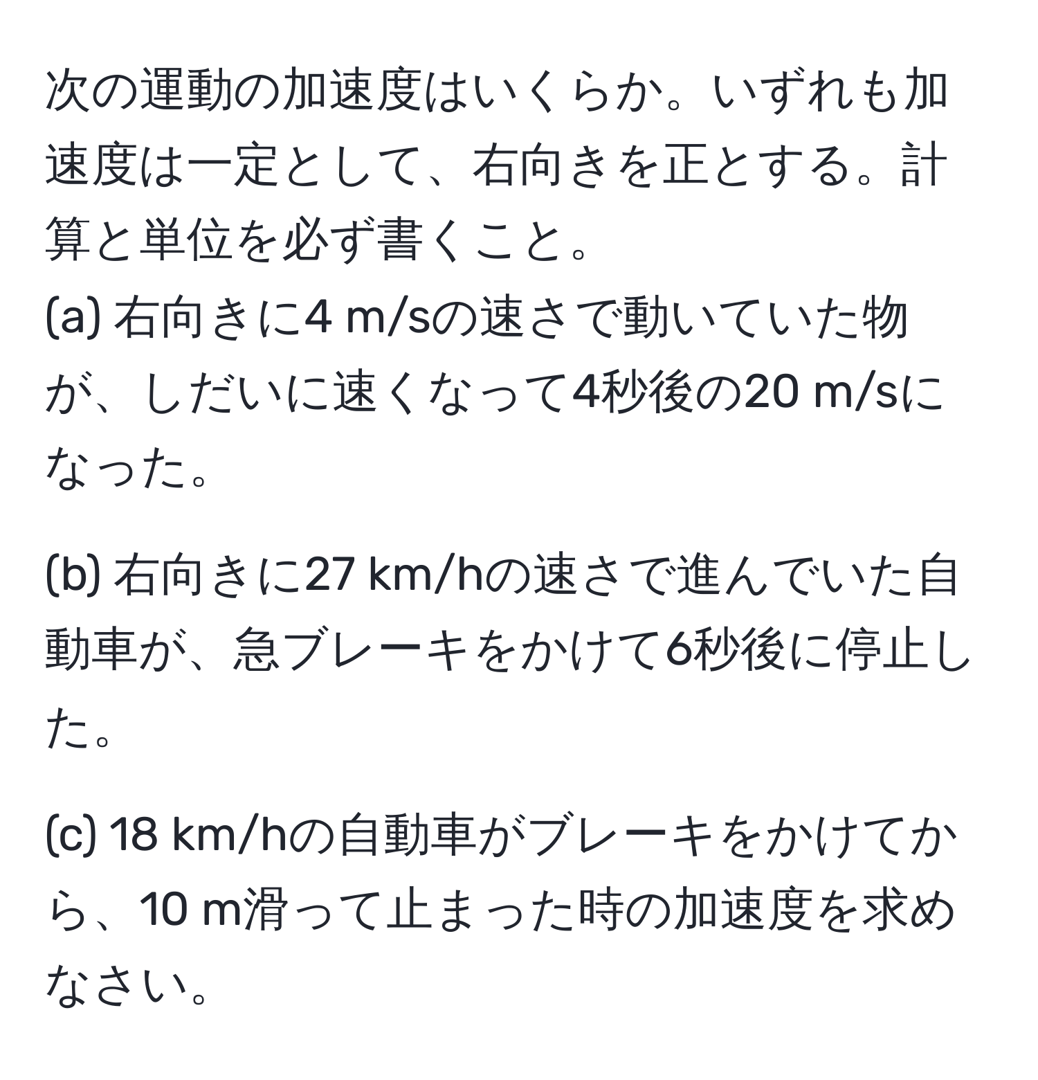 次の運動の加速度はいくらか。いずれも加速度は一定として、右向きを正とする。計算と単位を必ず書くこと。
(a) 右向きに4 m/sの速さで動いていた物が、しだいに速くなって4秒後の20 m/sになった。

(b) 右向きに27 km/hの速さで進んでいた自動車が、急ブレーキをかけて6秒後に停止した。

(c) 18 km/hの自動車がブレーキをかけてから、10 m滑って止まった時の加速度を求めなさい。