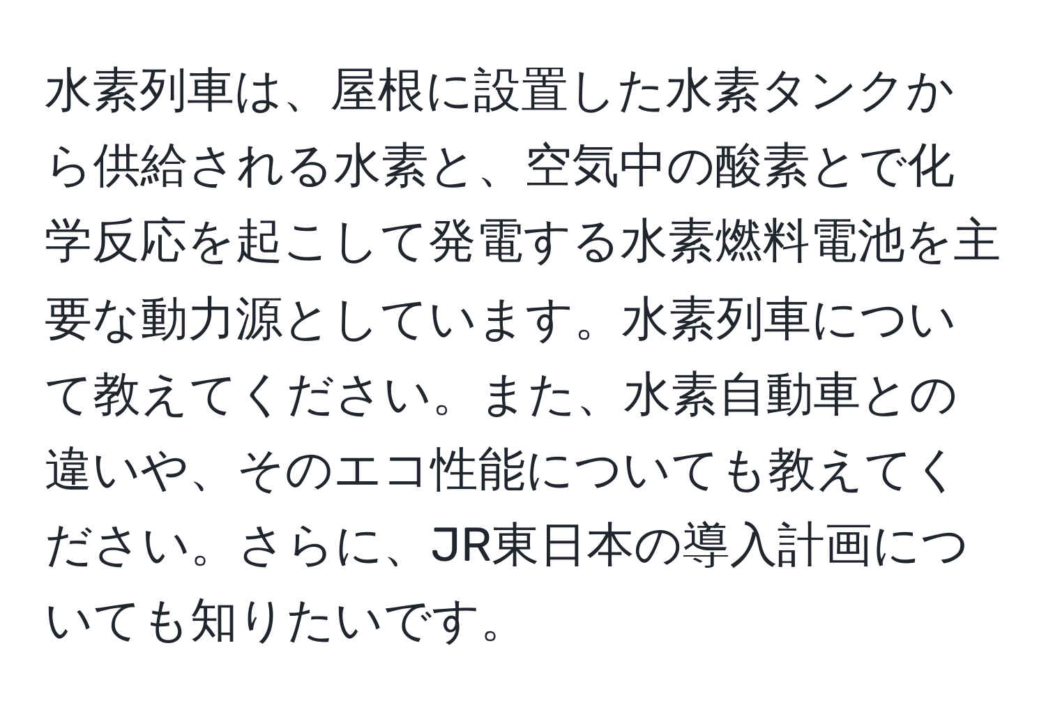 水素列車は、屋根に設置した水素タンクから供給される水素と、空気中の酸素とで化学反応を起こして発電する水素燃料電池を主要な動力源としています。水素列車について教えてください。また、水素自動車との違いや、そのエコ性能についても教えてください。さらに、JR東日本の導入計画についても知りたいです。