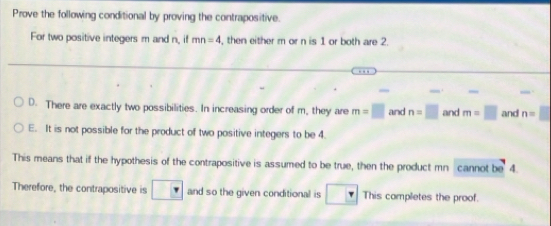 Prove the following conditional by proving the contrapositive.
For two positive integers m and n, if mn=4 , then either m or n is 1 or both are 2.
_.
D. There are exactly two possibilities. In increasing order of m, they are m=□ and n=□ and m=□ and n=□
E. It is not possible for the product of two positive integers to be 4.
This means that if the hypothesis of the contrapositive is assumed to be true, then the product mn cannot be 4.
Therefore, the contrapositive is □ and so the given conditional is □ This completes the proof.