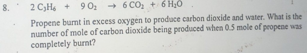 2C_3H_6+9O_2 to 6CO_2+6H_2O
Propene burnt in excess oxygen to produce carbon dioxide and water. What is the 
number of mole of carbon dioxide being produced when 0.5 mole of propene was 
completely burnt?