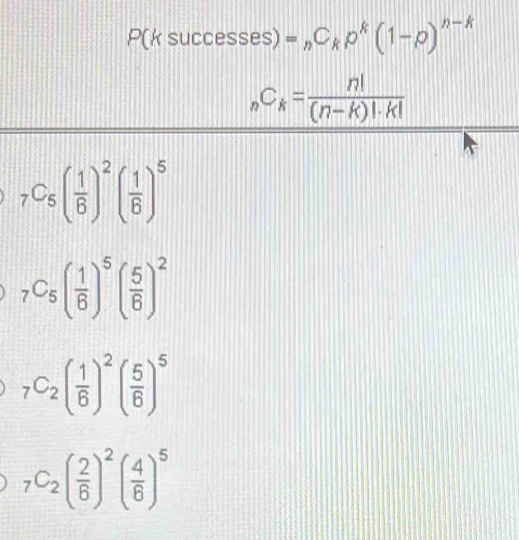 P(k successes ) =_nC_kp^k(1-p)^n-k
_nC_k= n!/(n-k)!· k! 
_7C_5( 1/6 )^2( 1/6 )^5
_7C_5( 1/6 )^5( 5/6 )^2
_7C_2( 1/6 )^2( 5/6 )^5
_7C_2( 2/6 )^2( 4/6 )^5