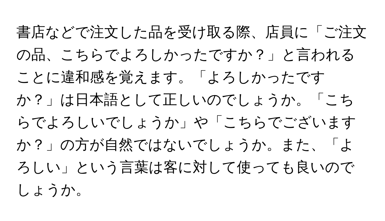 書店などで注文した品を受け取る際、店員に「ご注文の品、こちらでよろしかったですか？」と言われることに違和感を覚えます。「よろしかったですか？」は日本語として正しいのでしょうか。「こちらでよろしいでしょうか」や「こちらでございますか？」の方が自然ではないでしょうか。また、「よろしい」という言葉は客に対して使っても良いのでしょうか。