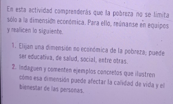 En esta actividad comprenderás que la pobreza no se límita 
sólo a la dimensión económica. Para ello, reúnanse en equipos 
y realicen lo siguiente. 
1. Elijan una dimensión no económica de la pobreza; puede 
ser educativa, de salud, social, entre otras. 
2. Indaguen y comenten ejemplos concretos que ilustren 
cómo esa dimensión puede afectar la calidad de vida y el 
bienestar de las personas.