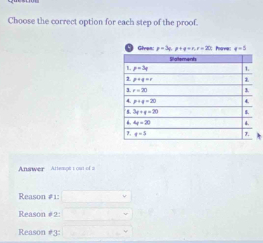 Choose the correct option for each step of the proof.
Given: p=3q,p+q=r,r=20; Prove: q=5
Answer Attempt 1 out of 2
Reason #1:
Reason #2:
Reason #3: