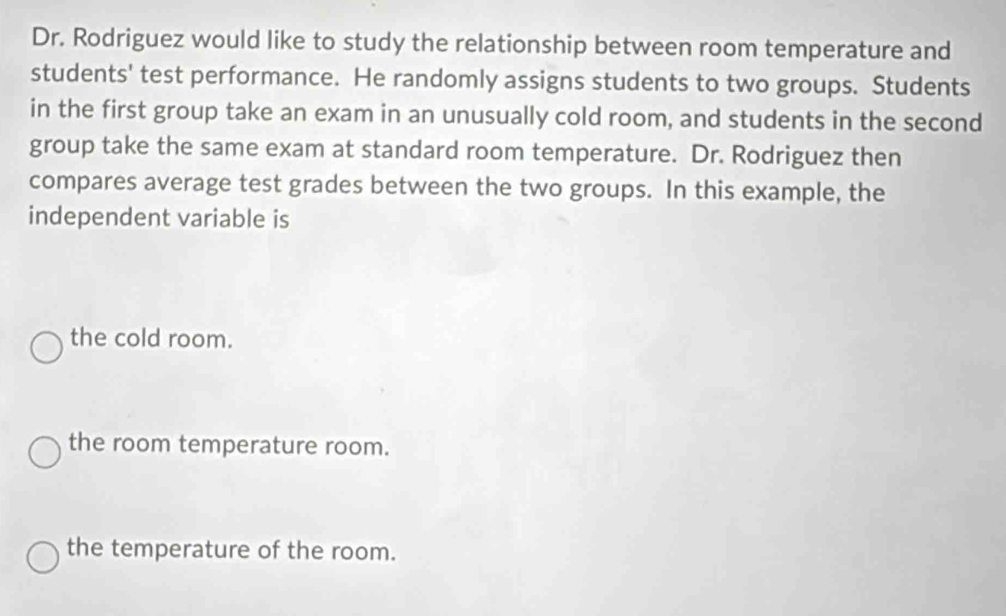 Dr. Rodriguez would like to study the relationship between room temperature and
students' test performance. He randomly assigns students to two groups. Students
in the first group take an exam in an unusually cold room, and students in the second
group take the same exam at standard room temperature. Dr. Rodriguez then
compares average test grades between the two groups. In this example, the
independent variable is
the cold room.
the room temperature room.
the temperature of the room.