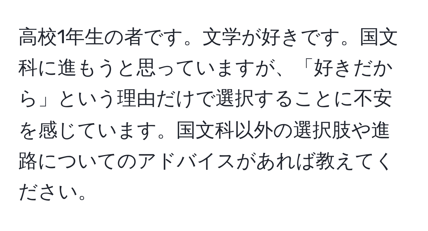 高校1年生の者です。文学が好きです。国文科に進もうと思っていますが、「好きだから」という理由だけで選択することに不安を感じています。国文科以外の選択肢や進路についてのアドバイスがあれば教えてください。