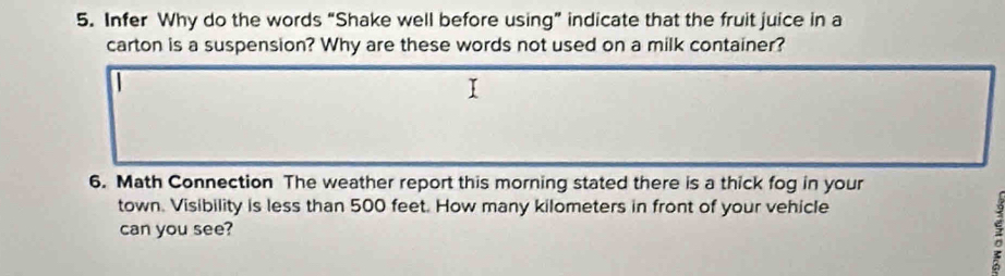 Infer Why do the words “Shake well before using” indicate that the fruit juice in a 
carton is a suspension? Why are these words not used on a milk container? 
6. Math Connection The weather report this morning stated there is a thick fog in your 
town. Visibility is less than 500 feet. How many kilometers in front of your vehicle 
can you see? 
c 
a