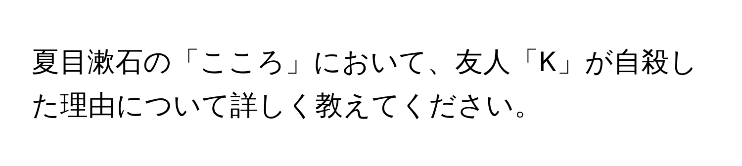 夏目漱石の「こころ」において、友人「K」が自殺した理由について詳しく教えてください。