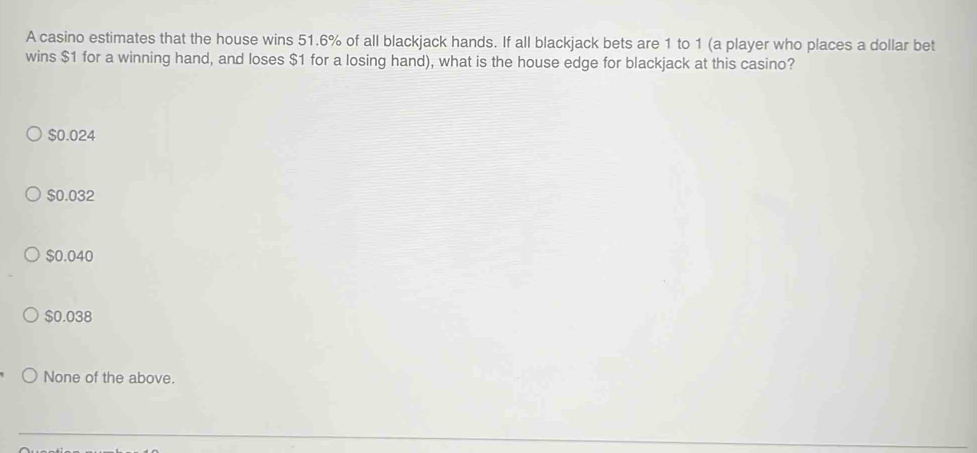 A casino estimates that the house wins 51.6% of all blackjack hands. If all blackjack bets are 1 to 1 (a player who places a dollar bet
wins $1 for a winning hand, and loses $1 for a losing hand), what is the house edge for blackjack at this casino?
$0.024
$0.032
$0.040
$0.038
None of the above.