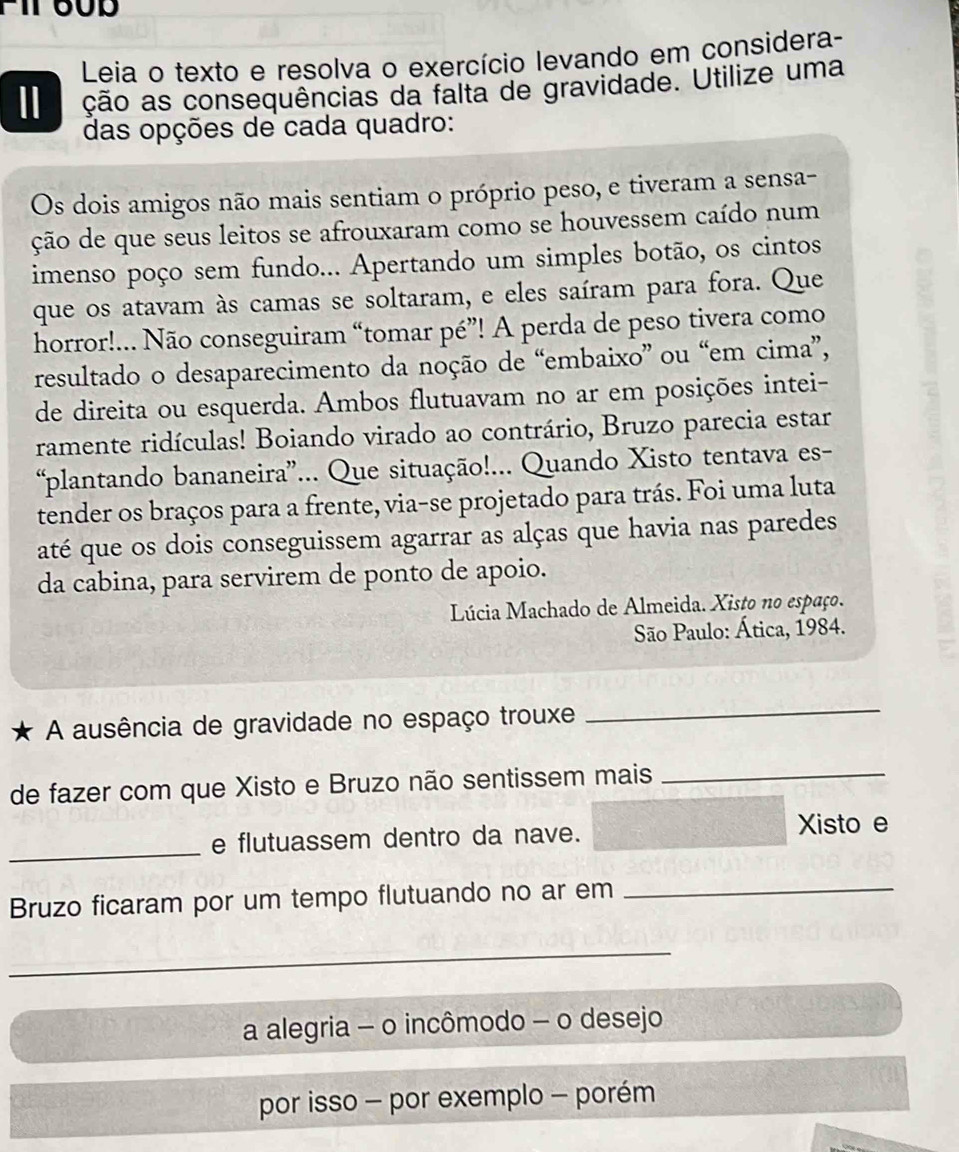 Leia o texto e resolva o exercício levando em considera- 
I ção as consequências da falta de gravidade. Utilize uma 
das opções de cada quadro: 
Os dois amigos não mais sentiam o próprio peso, e tiveram a sensa- 
ção de que seus leitos se afrouxaram como se houvessem caído num 
imenso poço sem fundo... Apertando um simples botão, os cintos 
que os atavam às camas se soltaram, e eles saíram para fora. Que 
horror!.. Não conseguiram “tomar pé”! A perda de peso tivera como 
resultado o desaparecimento da noção de “embaixo” ou “em cima”, 
de direita ou esquerda. Ambos flutuavam no ar em posições intei- 
ramente ridículas! Boiando virado ao contrário, Bruzo parecia estar 
“plantando bananeira”... Que situação!... Quando Xisto tentava es- 
tender os braços para a frente, via-se projetado para trás. Foi uma luta 
até que os dois conseguissem agarrar as alças que havia nas paredes 
da cabina, para servirem de ponto de apoio. 
Lúcia Machado de Almeida. Xisto no espaço. 
São Paulo: Ática, 1984. 
A ausência de gravidade no espaço trouxe 
_ 
de fazer com que Xisto e Bruzo não sentissem mais_ 
_ 
e flutuassem dentro da nave. Xisto e 
Bruzo ficaram por um tempo flutuando no ar em_ 
_ 
a alegria - o incômodo - o desejo 
por isso - por exemplo - porém