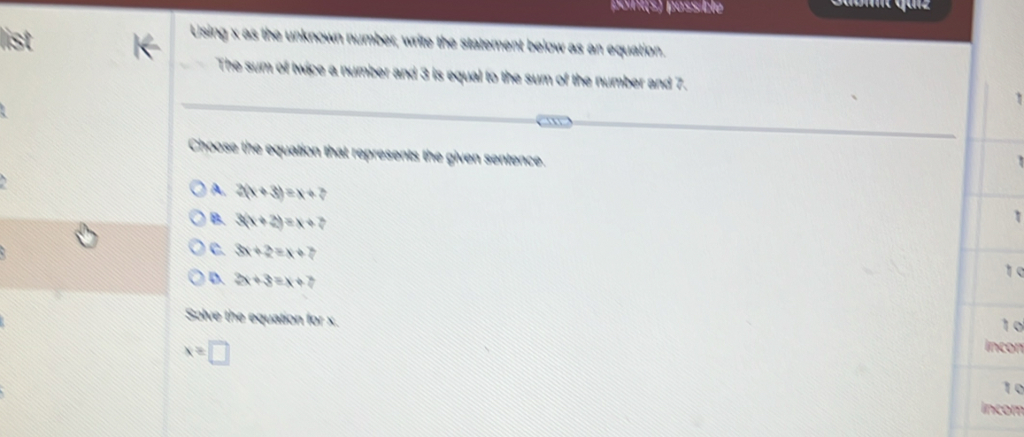 point(s) passible
Using x as the unknown number, write the statement below as an equation.
The sum of twice a number and 3 is equal to the sum of the number and 7.
Choose the equation that represents the given sentence.
A. 3(x+3)=x+7
B. 3(x+2)=x+7
1
C. 3x+2=x+7
D. 3x+3=x+7
1 0
1 0
Solve the equation for x. incon
x≥ □
to
incom