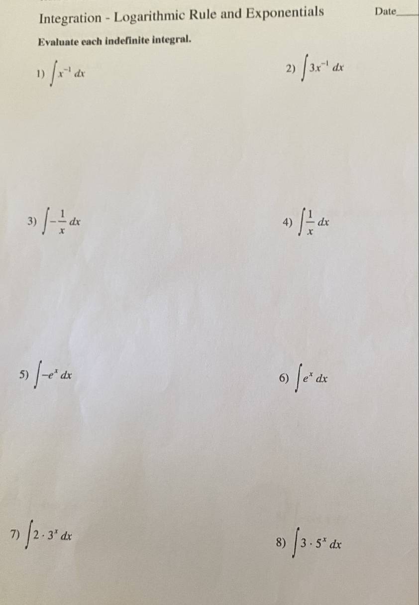 Integration - Logarithmic Rule and Exponentials Date_ 
Evaluate each indefinite integral. 
1) ∈t x^(-1)dx
2) ∈t 3x^(-1)dx
3) ∈t - 1/x dx ∈t  1/x dx
4) 
5) ∈t -e^xdx ∈t e^xdx
6) 
7) ∈t 2· 3^xdx
8) ∈t 3· 5^xdx