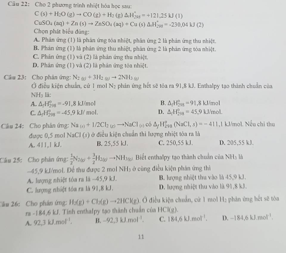 Cho 2 phương trình nhiệt hóa học sau:
C(s)+H_2O(g)to CO(g)+H_2 (g) △ _rH_(298)°=+121,25kJ(1)
CuSO_4(aq)+Zn(s)to ZnSO_4(aq)+Cu(s)△ _rH_(298)°=-230,04kJ(2)
Chọn phát biểu đúng:
A. Phản ứng (1) là phản ứng tỏa nhiệt, phản ứng 2 là phản ứng thu nhiệt.
B. Phản ứng (1) là phản ứng thu nhiệt, phản ứng 2 là phản ứng tỏa nhiệt.
C. Phản ứng (1) và (2) là phản ứng thu nhiệt.
D. Phản ứng (1) và (2) là phản ứng tỏa nhiệt.
Câu 23: Cho phản ứng: N_2(g)+3H_2(g)to 2NH_3(g)
Ở điều kiện chuẩn, cứ 1 mol N_2 phản ứng hết sẽ tỏa ra 91,8 kJ. Enthalpy tạo thành chuẩn của
NH_3 là:
A. △ _fH_(298)°=-91,8kJ/mol B. △ _fH_(298)°=91,8kJ/mol
C. △ _fH_(298)°=-45,9kJ/mol. D. △ _fH_(298)°=45,9kJ/mol.
Câu 24: Cho phản ứng: Na_(s)+1/2Cl_2(g)to NaCl_(s)cd△ _fH_(298)^o(NaCl,s)=-411 ,1 kJ/mol. Nếu chi thu
được 0,5 mol NaCl (s) ở điều kiện chuẩn thì lượng nhiệt tỏa ra là
A. 411,1 kJ. B. 25,55 kJ. C. 250,55 kJ. D. 205,55 kJ.
Câu 25: Cho phân ứng:  1/2 N_2(g)+ 3/2 H_2(g)to NH_3(g) Biết enthalpy tạo thành chuẩn của NH_3 là
-45,9 kJ/mol. Để thu được 2 mol NH_3 ở cùng điều kiện phản ứng thì
A. lượng nhiệt tỏa ra là -45,9 kJ. B. lượng nhiệt thu vào là 45,9 kJ.
C. lượng nhiệt tôa ra là 91,8 kJ. D. lượng nhiệt thu vào là 91,8 kJ.
Cầu 26: Cho phán ứng: H_2(g)+Cl_2(g)to 2HCl(g) Ở điều kiện chuẩn, cử 1 mol H_2 phản ứng hết sẽ tỏa
ra -184,6kJ J. Tính enthalpy tạo thành chuẩn của HCI(g).
A. 92,3kJ.mol^(-1), B. -92,3kJ.mol^(-1). C. 184,6kJ.mol^(-1). D. -184,6kJ.mol^(-1).
11