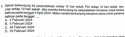 Zainal berkunjung ke perpustakaan setiap 15 hari sekali, Fitri setiap 12 hari sekali, dan
Lisa setiap 10 hari sekali. Jika mereka berkunjung ke perpustakaan bersama untuk kedua
kalinya pada tanggal 5 April 2024. Maka mereka berkunjung bersama-sama untuk pertama
kalinya pada tanggal ....
A. 4 Februari 2024
B. 5 Februari 2024
C. 24 Februari 2024
D. 25 Februari 2024