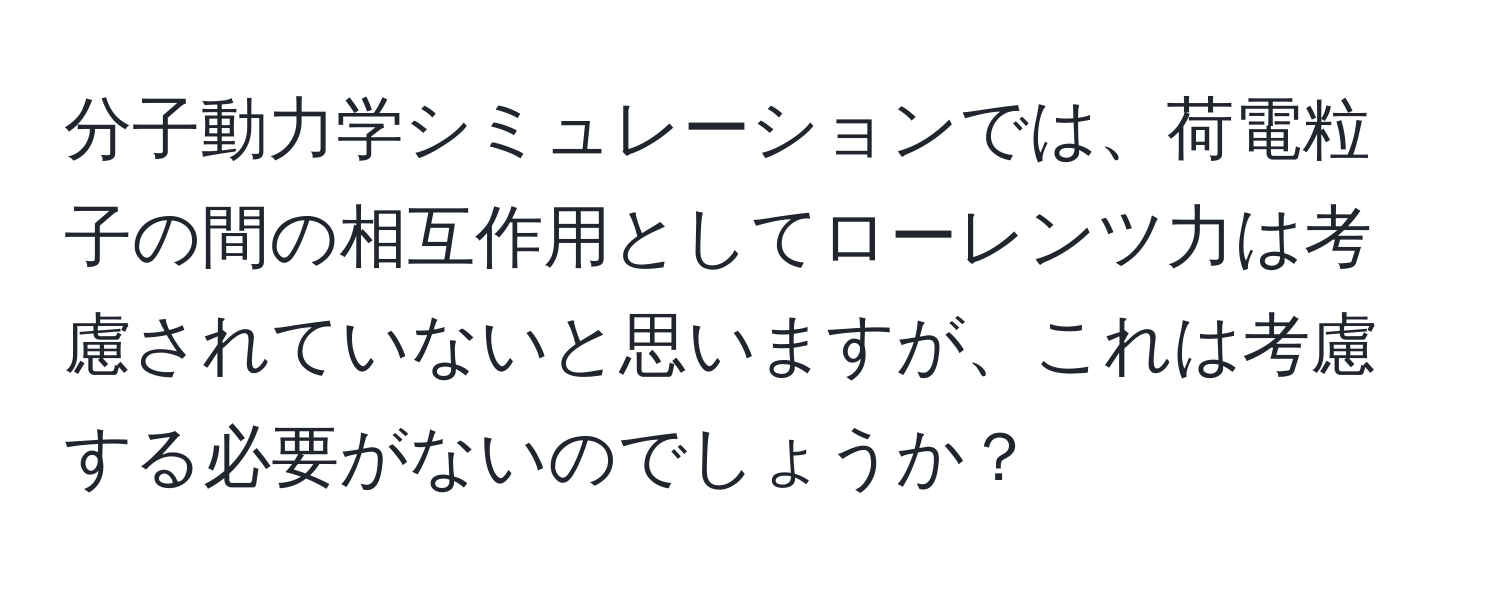 分子動力学シミュレーションでは、荷電粒子の間の相互作用としてローレンツ力は考慮されていないと思いますが、これは考慮する必要がないのでしょうか？