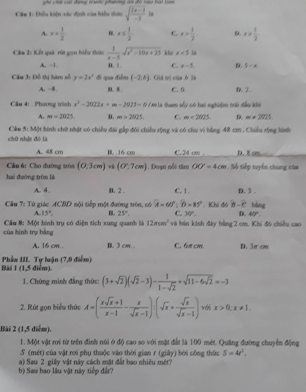 ghi chữ cái đụng trước phương ăn đô vào hái làm
Cầu 1: Điều kiện xác định của biểu thức sqrt(frac 2x-1)-31a
A. x x≤  1/2 . x> 1/2 , x≥  1/2 .
B.
C
D.
Câu 2: Kết quá rút gọn biểu thức  1/x-5 sqrt(x^2-10x+25) khi x<51</tex>
A. ~1. B. 1. C. x-5, D. 5-x.
Câu 3: Đồ thị hám số y=2x^2 đi qua điểm (-2;b). Chú vị của h tà
A. -8. B. 3 C. 0. D 2.
Câu 4: . Phương trình x^2-2022x+m-2025=0 ( m à tham số) có hú nghiệm vii đầu ká
A. m=2025, B. m>2025. C. m<2025. 9. m!= 2025.
Câu 5: Một hình chữ nhật có chiều đài gập đội chiều rộng và có chu vi bằng 48 cm . Chiều tộng tình
chữ nhật đó là
A. 48 cm B. 16 cm C.2A cm , D. 3 cm
Câu 6: Cho đường tròn (0:3cm) và (0';7cm). Đoạn nổi tâm OO'=4cm. Số tiếp tuyến chung của
hai đường tròn là
A. 4 . B. 2 . C. 1 . D. 3 .
Câu 7: Tứ giác ACBD nội tiếp một đường tròn, có A=60°;D;widehat D=85° , Khí đô B-C báng
A. 15°, B. 25°, C. 30°, D. 40°,
Câu 8: Một hình trụ có diện tích xung quanh là 12π cm^2 và bán kính đây bằng 2 cm. Khi đó chiều cao
của hình trụ bằng
A. 16 cm. . B. 3 cm, . C. 6π cm. D. 3π cm
Phần III. Tự luận (7,0 điểm)
Bài 1 (1,5 điểm).
1. Chứng minh đẳng thức: (3+sqrt(2))(sqrt(2)-3)- 1/1-sqrt(2) +sqrt(11-6sqrt 2)=-3
2. Rút gọn biểu thức A=( (xsqrt(x)+1)/x-1 - x/sqrt(x)-1 ):(sqrt(x)+ sqrt(x)/sqrt(x)-1 ) với x>0;x!= 1,
Bài 2 (1,5 điểm).
1. Một vật rơi từ trên đính núi ở độ cao so với mặt đất là 100 mét. Quãng đường chuyển động
S (mét) của vật rơi phụ thuộc vào thời gian 7 (giây) bời công thức S=4t^2,
a) Sau 2 giây vật này cách mặt đất bao nhiêu mét?
b) Sau bao lâu vật này tiếp đất?