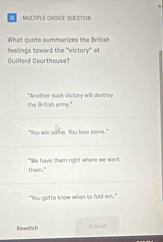 QUESTION
What quote summarizes the British
feelings toward the 'victory" at
Guilford Courthouse?
"Another such victory will destroy
the British army."
"You win some. You lose some."
"We have them right where we want
them."
"You gotta know when to fold em."
Rewatch Submit