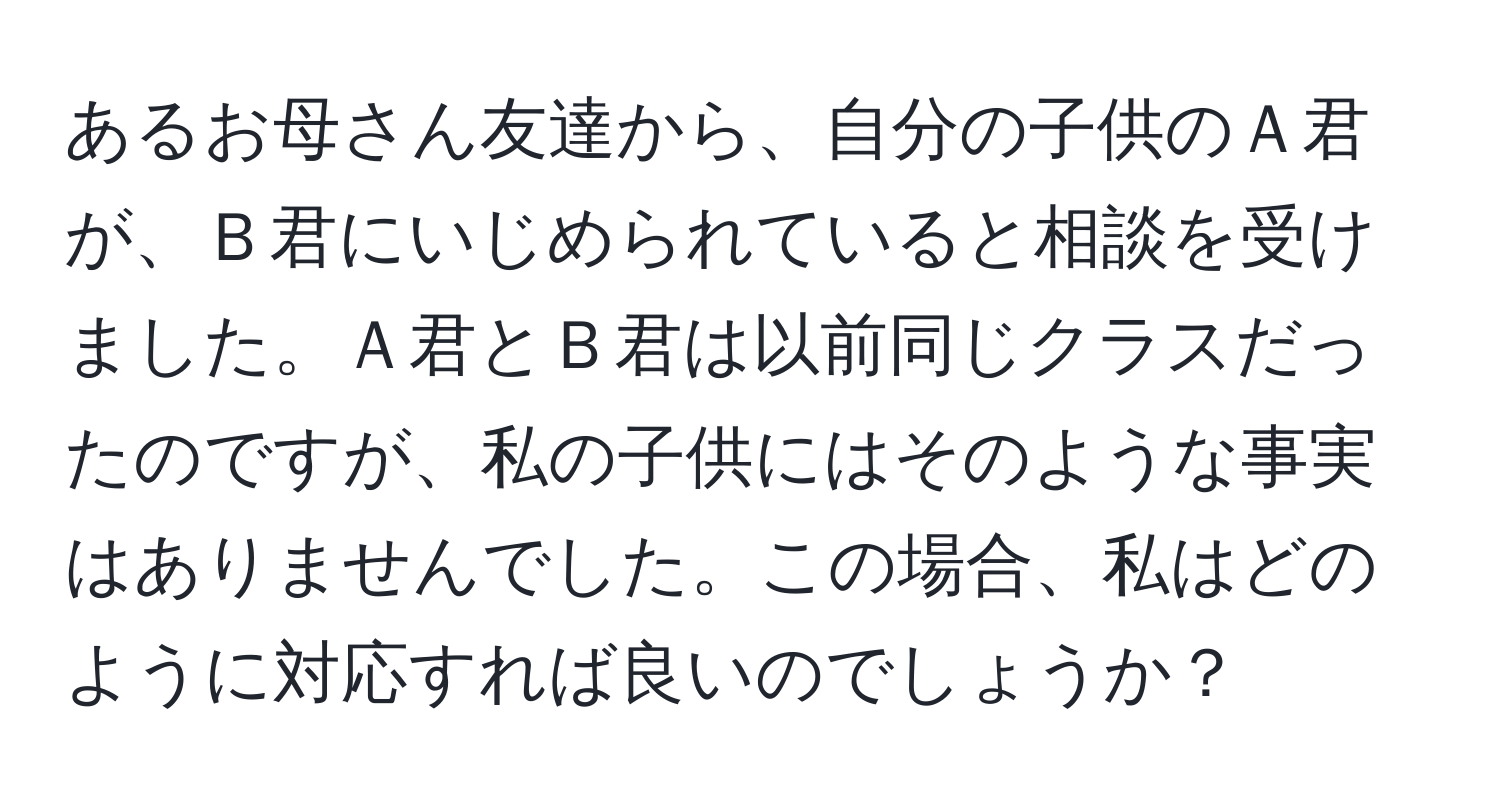 あるお母さん友達から、自分の子供のＡ君が、Ｂ君にいじめられていると相談を受けました。Ａ君とＢ君は以前同じクラスだったのですが、私の子供にはそのような事実はありませんでした。この場合、私はどのように対応すれば良いのでしょうか？