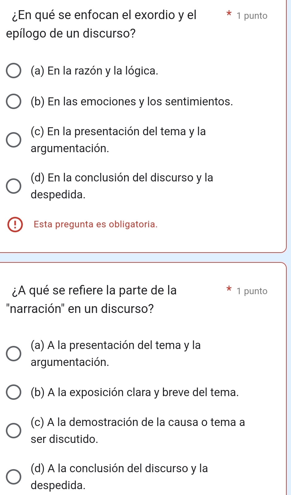 ¿En qué se enfocan el exordio y el 1 punto
epílogo de un discurso?
(a) En la razón y la lógica.
(b) En las emociones y los sentimientos.
(c) En la presentación del tema y la
argumentación.
(d) En la conclusión del discurso y la
despedida.
! Esta pregunta es obligatoria.
¿A qué se refiere la parte de la 1 punto
'narración' en un discurso?
(a) A la presentación del tema y la
argumentación.
(b) A la exposición clara y breve del tema.
(c) A la demostración de la causa o tema a
ser discutido.
(d) A la conclusión del discurso y la
despedida.