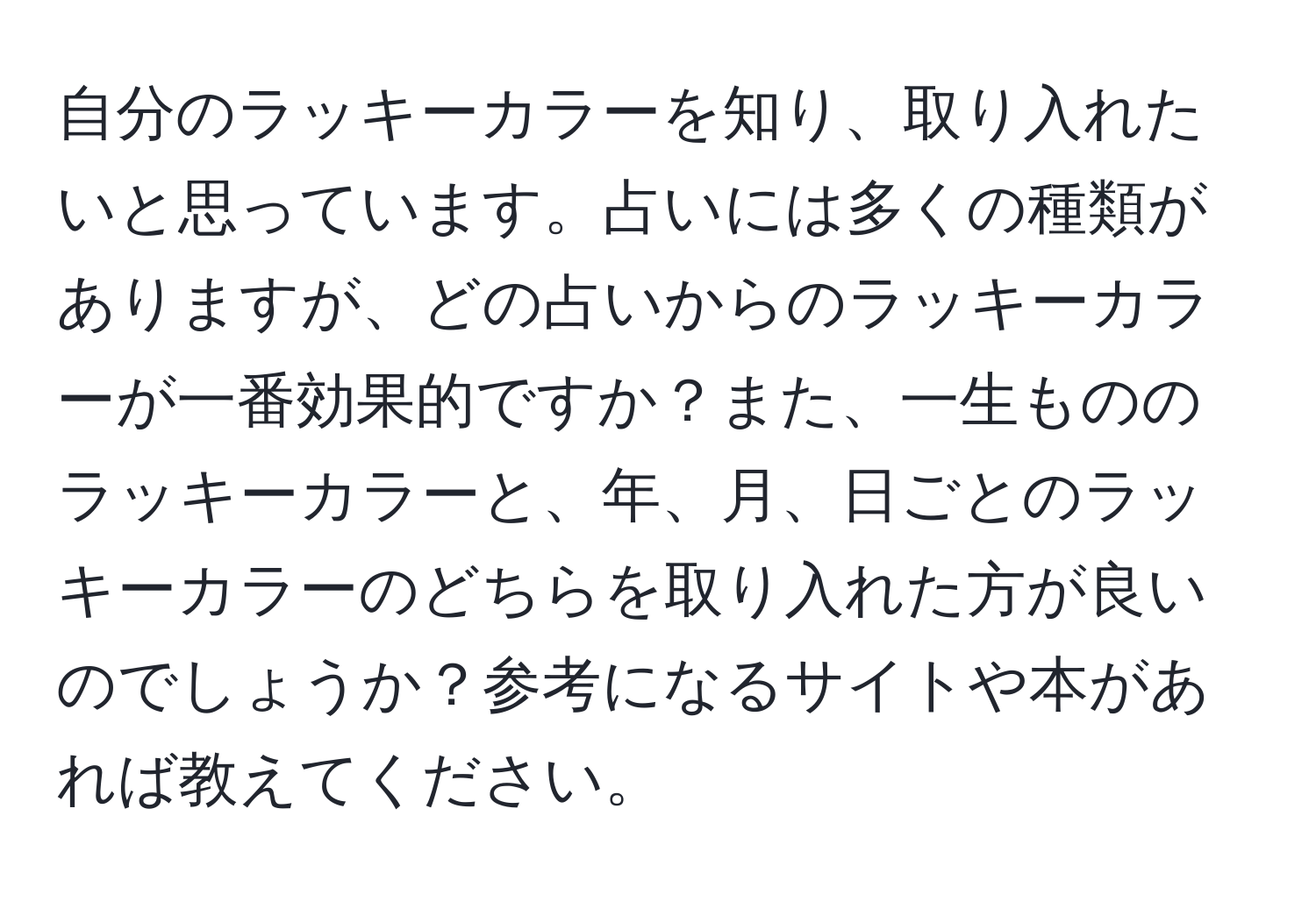 自分のラッキーカラーを知り、取り入れたいと思っています。占いには多くの種類がありますが、どの占いからのラッキーカラーが一番効果的ですか？また、一生もののラッキーカラーと、年、月、日ごとのラッキーカラーのどちらを取り入れた方が良いのでしょうか？参考になるサイトや本があれば教えてください。