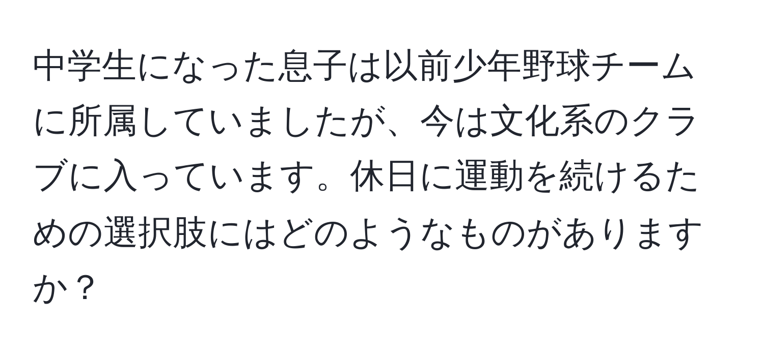 中学生になった息子は以前少年野球チームに所属していましたが、今は文化系のクラブに入っています。休日に運動を続けるための選択肢にはどのようなものがありますか？