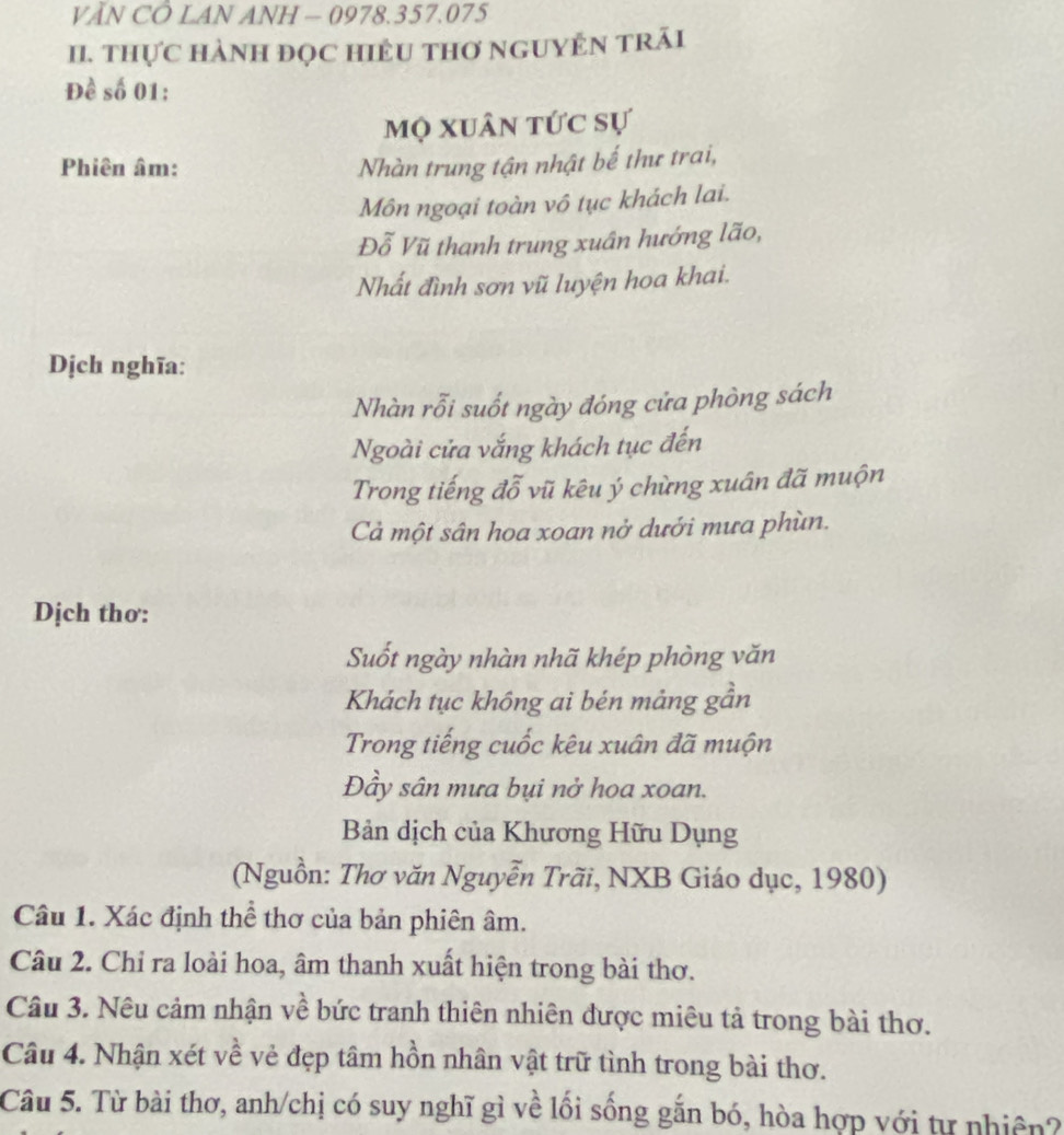 VĂN CÔ LAN ANH — 0978. 357.075
II. THựC HÀNH ĐỌC HIÊU THƠ NGUYÊN TRÃi 
Đề số 01: 
mộ xuân tức sự 
Phiên âm: Nhàn trung tận nhật bế thư trai, 
Môn ngoại toàn vô tục khách lai. 
Đỗ Vũ thanh trung xuân hướng lão, 
Nhất đình sơn vũ luyện hoa khai. 
Dịch nghĩa: 
Nhàn rỗi suốt ngày đóng cửa phòng sách 
Ngoài cửa vắng khách tục đến 
Trong tiếng đỗ vũ kêu ý chừng xuân đã muộn 
Cả một sân hoa xoan nở dưới mưa phùn. 
Dịch thơ: 
Suốt ngày nhàn nhã khép phòng văn 
Khách tục không ai bén mảng gần 
Trong tiếng cuốc kêu xuân đã muộn 
Đầy sân mưa bụi nở hoa xoan. 
Bản dịch của Khương Hữu Dụng 
(Nguồn: Thơ văn Nguyễn Trãi, NXB Giáo dục, 1980) 
Câu 1. Xác định thể thơ của bản phiên âm. 
Câu 2. Chỉ ra loài hoa, âm thanh xuất hiện trong bài thơ. 
Câu 3. Nêu cảm nhận về bức tranh thiên nhiên được miêu tả trong bài thơ. 
Câu 4. Nhận xét về vẻ đẹp tâm hồn nhân vật trữ tình trong bài thơ. 
Câu 5. Từ bài thơ, anh/chị có suy nghĩ gì về lối sống gắn bó, hòa hợp với tự nhiên?