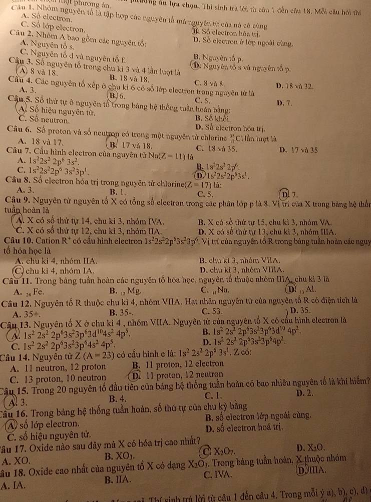 mộ t phương án.  phờng ản lựa chọn. Thí sinh trà lời từ câu 1 đến câu 18. Mỗi cầu hỏi thí
Câu 1. Nhóm nguyên tố là tập hợp các nguyên tổ mà nguyên tử của nó có cùng
A. Số electron.
C. Số lớp electron. B. Số electron hóa trị
Câu 2. Nhóm A bao gồm các nguyên tố: D. Số electron ở lớp ngoài cùng.
A. Nguyên tố s.
C. Nguyên tố d và nguyên tố f. B. Nguyên tố p.
Câu 3. Số nguyên tố trong chu kì 3 và 4 lần lượt là Dì Nguyên tố s và nguyên tố p.
A) 8 và 18. B. 18 và 18. C. 8 và 8.
Cầu 4. Các nguyên tố xếp ở chu kì 6 có số lớp electron trong nguyên tử là D. 18 và 32.
A. 3. B. 6. C. 5. D. 7.
Cậu 5. Số thứ tự ô nguyên tổ trong bảng hệ thống tuần hoàn bằng:
Al Số hiệu nguyên tử. B. Số khối.
C. Số neutron. D. Số electron hóa trị.
Câu 6. Số proton và số neutron có trong một nguyên tử chlorine beginarrayr 35 17endarray Cllần lượt là
A. 18 và 17. B. 17 và 18. C. 18 và 35. D. 17 và 35
Cầu 7. Cầu hình electron của nguyên tử Na(Z=11) là
A. 1s^22s^22p^63s^2. B. 1s^22s^22p^6.
C. 1s^22s^22p^63s^23p^1.
D. 1s^22s^22p^63s^1.
Câu 8. Số electron hóa trị trong nguyên tử chlorinet (Z=17) là:
A. 3. B. 1. C. 5. D. 7.
Cậu 9. Nguyên tử nguyên tố X có tổng số electron trong các phân lớp p là 8. Vị trí của X trong bảng hệ thốn
tuần hoàn là
A. X có số thứ tự 14, chu kì 3, nhóm IVA. B. X có số thứ tự 15, chu kì 3, nhóm VA,
C. X có số thứ tự 12, chu kì 3, nhóm IIA. D. X có số thứ tự 13, chu kì 3, nhóm IIIA.
Câu 10. Cation  R^7 * có cấu hình electron 1s^22s^22p^63s^23p^6. Vị trí của nguyên tổ R trong bảng tuần hoàn các nguy
tổ hóa học là
A. chu kì 4, nhóm IIA. B. chu kì 3, nhóm VIIA.
C, chu kì 4, nhóm IA. D. chu kì 3, nhóm VIIIA.
Câu 11. Trong bảng tuần hoàn các nguyên tố hóa học, nguyên tố thuộc nhóm IIIA, chu kỉ 3 là
A. 2 Fe. B.  Mg. C. 1+y a. DAl.
Câu 12. Nguyên tố R thuộc chu kì 4, nhóm VIIA. Hạt nhân nguyên tử của nguyên tố R có điện tích là
A. 35+ B. 35-. C. 53. D. 35.
Câu 13. Nguyên tố X ở chu kì 4 , nhóm VIIA. Nguyên tử của nguyên tố X có cấu hình electron là
A 1s^22s^22p^63s^23p^63d^(10)4s^24p^5.
B. 1s^22s^22p^63s^23p^63d^(10)4p^2.
C. 1s^22s^22p^63s^23p^64s^24p^5.
D. 1s^22s^22p^63s^23p^64p^2.
Câu 14. Nguyên tử Z(A=23) có cấu hình e là: 1s^22s^22p^63s^1. Z có:
A. 11 neutron, 12 proton B. 11 proton, 12 electron
C. 13 proton, 10 neutron D. 11 proton, 12 neutron
Cậu 15. Trong 20 nguyên tố đầu tiên của bảng hệ thống tuần hoàn có bao nhiêu nguyên tố là khí hiếm?
Al 3. B. 4. C. 1.
D. 2.
Cầu 16. Trong bảng hệ thống tuần hoàn, số thứ tự của chu kỳ bằng
A) số lớp electron. B số electron lớp ngoài cùng.
C. số hiệu nguyên tử. D. số electron hoá trị.
Tâu 17. Oxide nào sau đây mà X có hóa trị cao nhất?
A. XO. B. XO_3. a X_2O_7. D. X_2O.
ầu 18. Oxide cao nhất của nguyên tố X có dạng X_2O_3. Trong bảng tuần hoàn, X thuộc nhóm
A. IA. B. IIA. C. IVA. DIIA.
Thí sinh trả lời từ câu 1 đến câu 4. Trong mỗi ya),b). c)、 d)