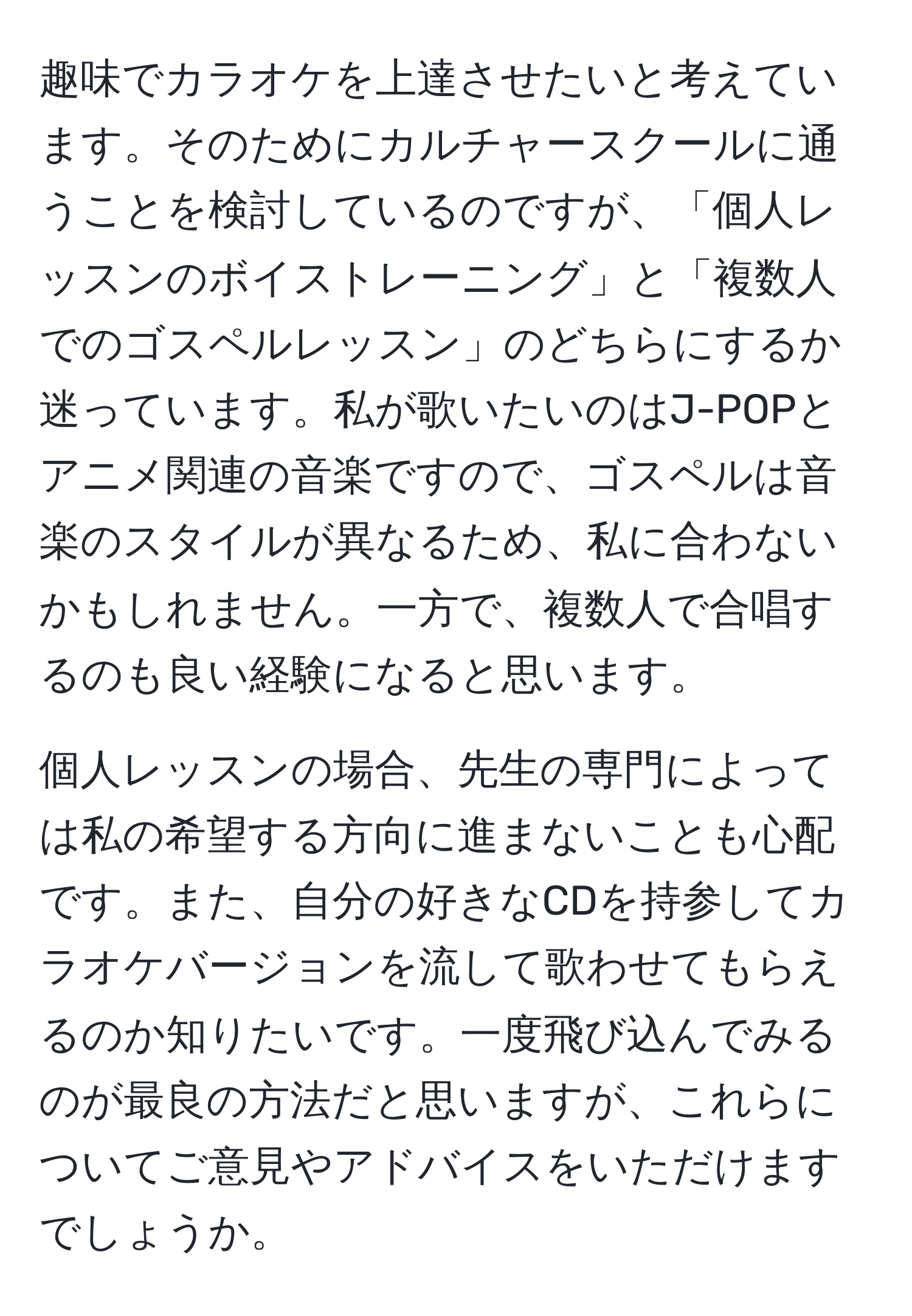 趣味でカラオケを上達させたいと考えています。そのためにカルチャースクールに通うことを検討しているのですが、「個人レッスンのボイストレーニング」と「複数人でのゴスペルレッスン」のどちらにするか迷っています。私が歌いたいのはJ-POPとアニメ関連の音楽ですので、ゴスペルは音楽のスタイルが異なるため、私に合わないかもしれません。一方で、複数人で合唱するのも良い経験になると思います。

個人レッスンの場合、先生の専門によっては私の希望する方向に進まないことも心配です。また、自分の好きなCDを持参してカラオケバージョンを流して歌わせてもらえるのか知りたいです。一度飛び込んでみるのが最良の方法だと思いますが、これらについてご意見やアドバイスをいただけますでしょうか。